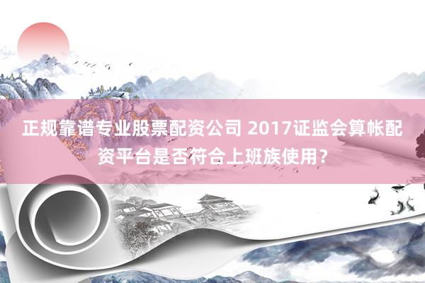 正规靠谱专业股票配资公司 2017证监会算帐配资平台是否符合上班族使用？