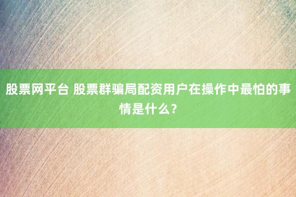 股票网平台 股票群骗局配资用户在操作中最怕的事情是什么？