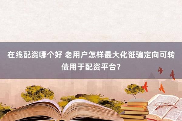 在线配资哪个好 老用户怎样最大化诳骗定向可转债用于配资平台？