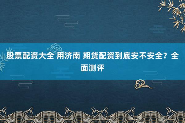 股票配资大全 用济南 期货配资到底安不安全？全面测评