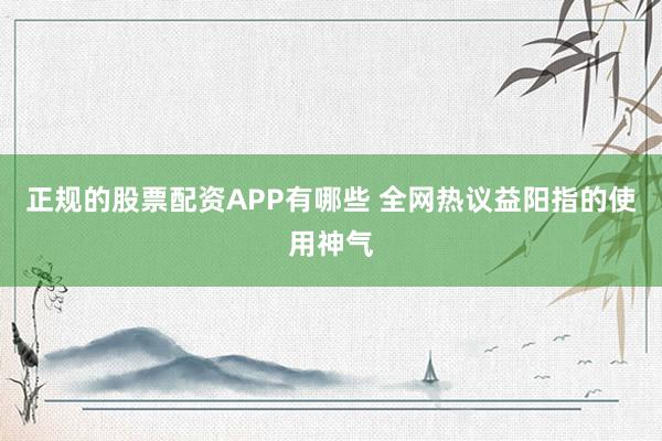 正规的股票配资APP有哪些 全网热议益阳指的使用神气