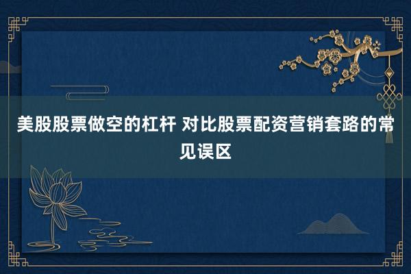 美股股票做空的杠杆 对比股票配资营销套路的常见误区