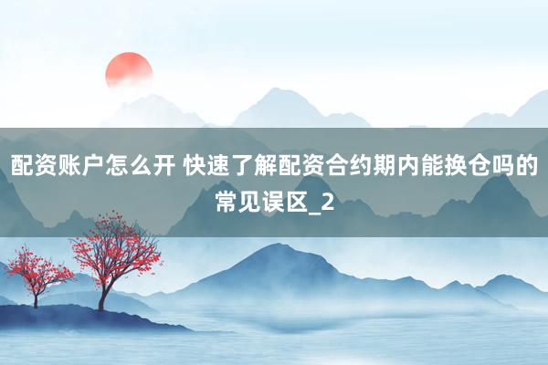 配资账户怎么开 快速了解配资合约期内能换仓吗的常见误区_2