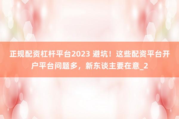 正规配资杠杆平台2023 避坑！这些配资平台开户平台问题多，新东谈主要在意_2