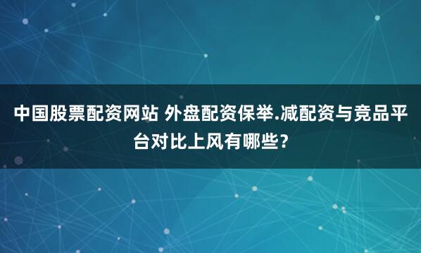 中国股票配资网站 外盘配资保举.减配资与竞品平台对比上风有哪些？