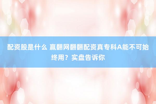 配资股是什么 赢翻网翻翻配资真专科A能不可始终用？实盘告诉你