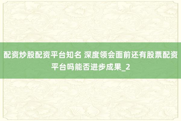 配资炒股配资平台知名 深度领会面前还有股票配资平台吗能否进步成果_2