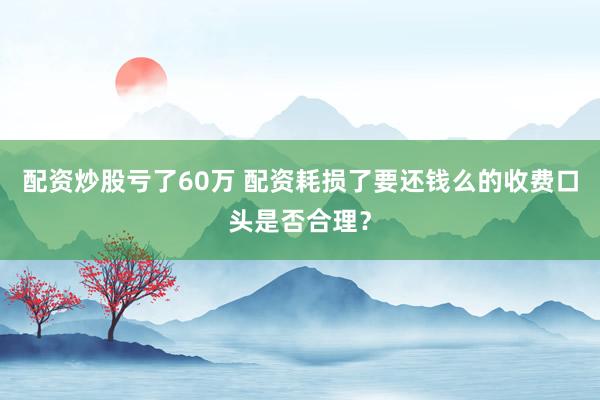 配资炒股亏了60万 配资耗损了要还钱么的收费口头是否合理？