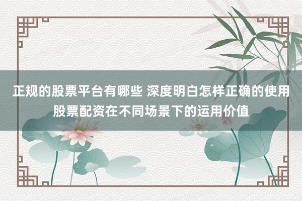 正规的股票平台有哪些 深度明白怎样正确的使用股票配资在不同场景下的运用价值