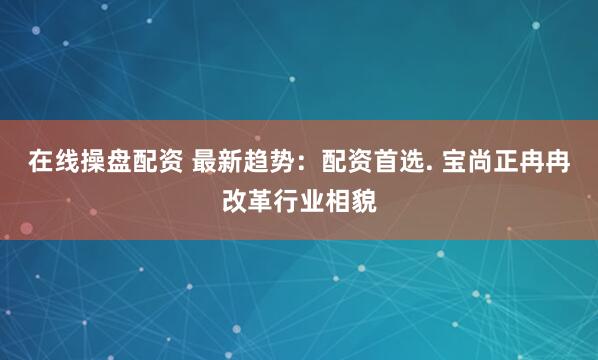 在线操盘配资 最新趋势：配资首选. 宝尚正冉冉改革行业相貌