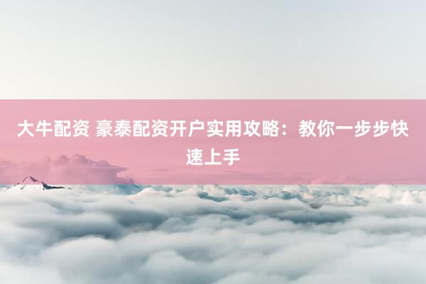 大牛配资 豪泰配资开户实用攻略：教你一步步快速上手