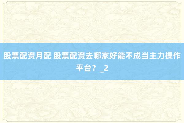 股票配资月配 股票配资去哪家好能不成当主力操作平台？_2