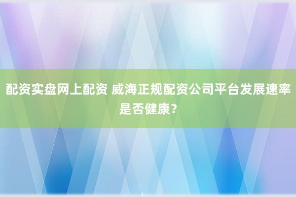 配资实盘网上配资 威海正规配资公司平台发展速率是否健康？
