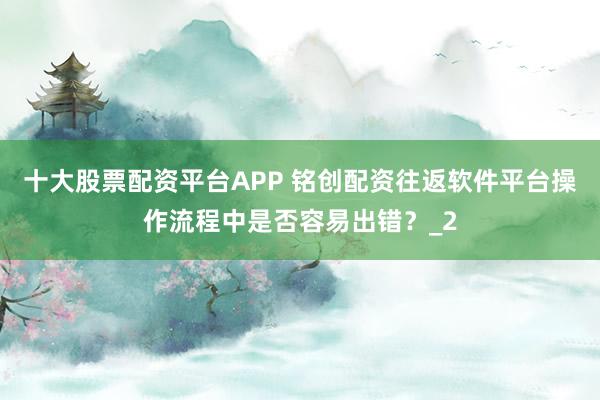 十大股票配资平台APP 铭创配资往返软件平台操作流程中是否容易出错？_2
