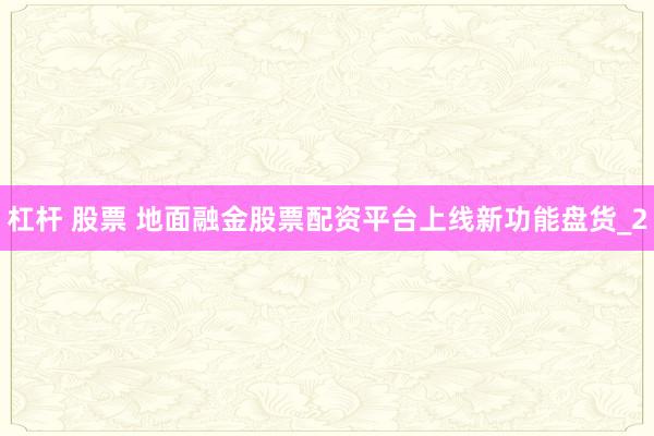 杠杆 股票 地面融金股票配资平台上线新功能盘货_2