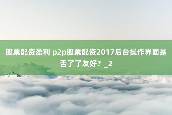 股票配资盈利 p2p股票配资2017后台操作界面是否了了友好？_2