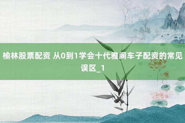 榆林股票配资 从0到1学会十代雅阁车子配资的常见误区_1