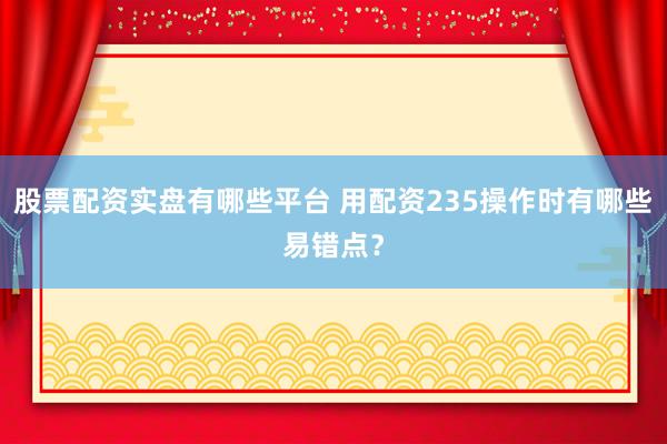 股票配资实盘有哪些平台 用配资235操作时有哪些易错点？