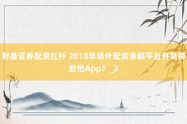 财盛证券配资杠杆 2018年场外配资余额平台有莫得悲怆App？_2