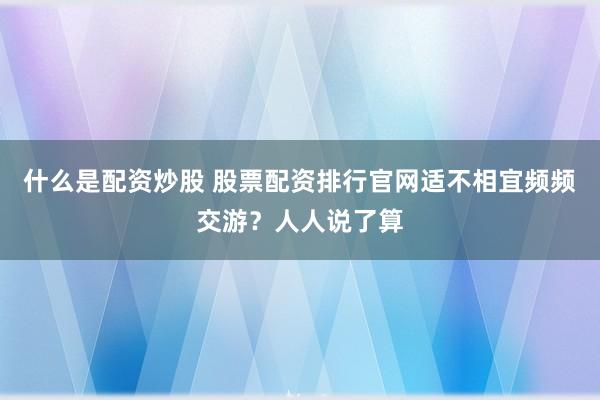 什么是配资炒股 股票配资排行官网适不相宜频频交游?人人说了算