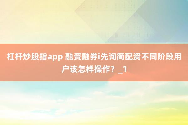 杠杆炒股指app 融资融券i先询简配资不同阶段用户该怎样操作?_1
