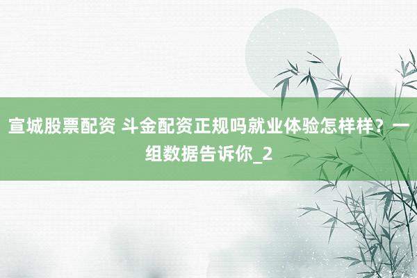宣城股票配资 斗金配资正规吗就业体验怎样样？一组数据告诉你_2