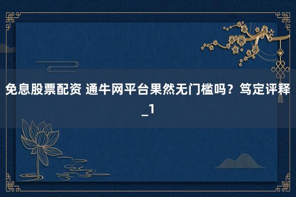 免息股票配资 通牛网平台果然无门槛吗？笃定评释_1