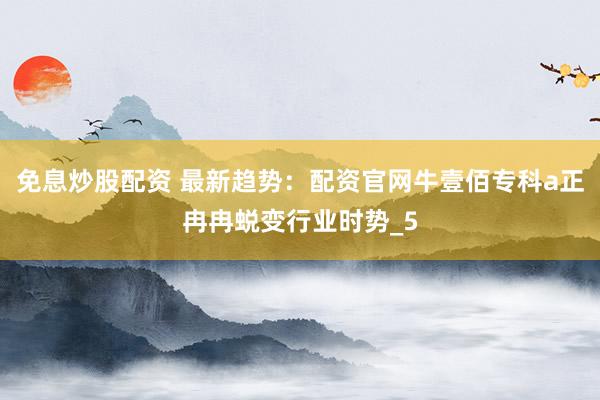 免息炒股配资 最新趋势：配资官网牛壹佰专科a正冉冉蜕变行业时势_5