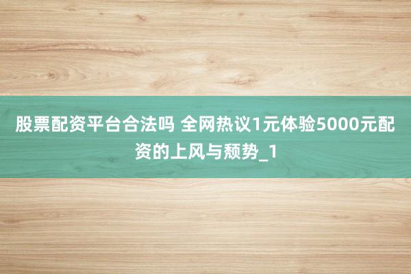 股票配资平台合法吗 全网热议1元体验5000元配资的上风与颓势_1