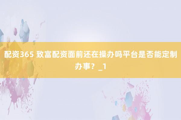 配资365 致富配资面前还在操办吗平台是否能定制办事？_1