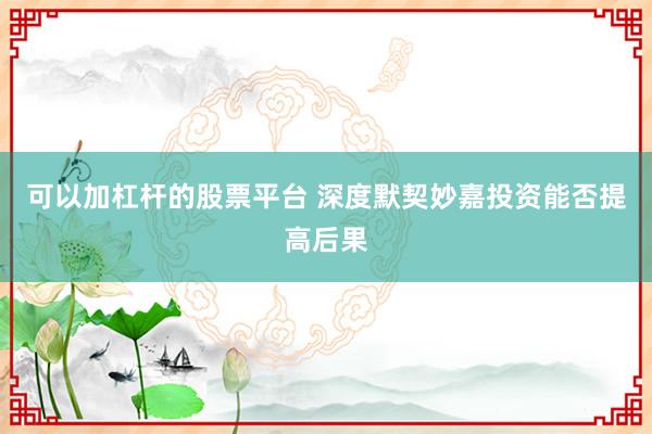 可以加杠杆的股票平台 深度默契妙嘉投资能否提高后果