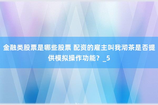 金融类股票是哪些股票 配资的雇主叫我沏茶是否提供模拟操作功能？_5