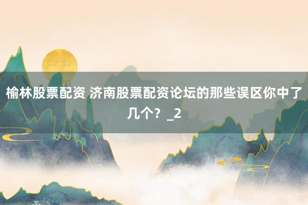 榆林股票配资 济南股票配资论坛的那些误区你中了几个？_2