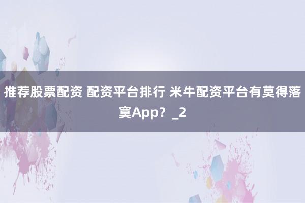 推荐股票配资 配资平台排行 米牛配资平台有莫得落寞App？_2