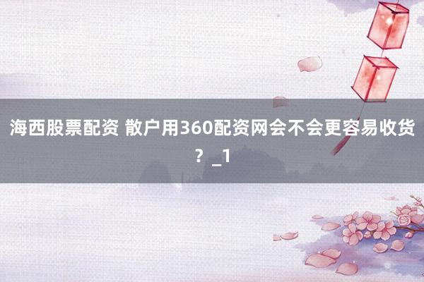 海西股票配资 散户用360配资网会不会更容易收货？_1