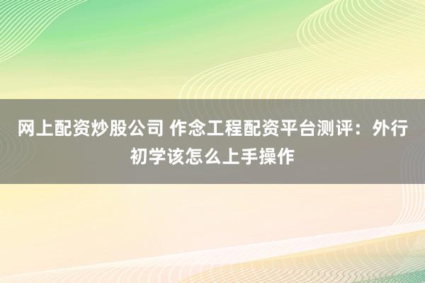 网上配资炒股公司 作念工程配资平台测评：外行初学该怎么上手操作