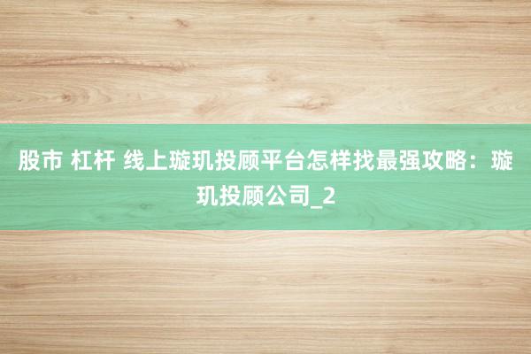 股市 杠杆 线上璇玑投顾平台怎样找最强攻略：璇玑投顾公司_2
