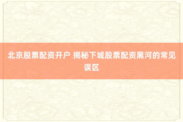 北京股票配资开户 揭秘下城股票配资黑河的常见误区