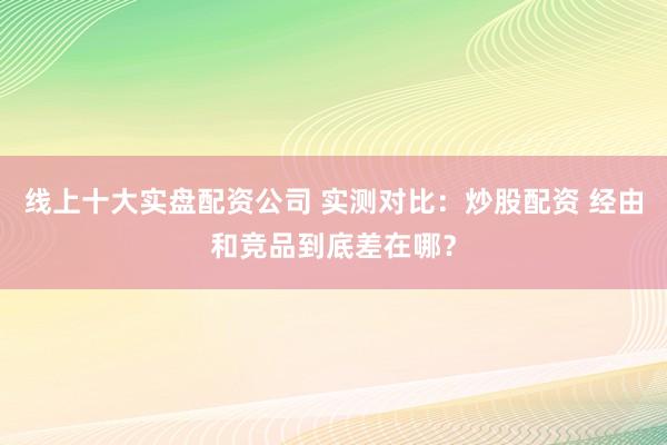线上十大实盘配资公司 实测对比：炒股配资 经由和竞品到底差在哪？