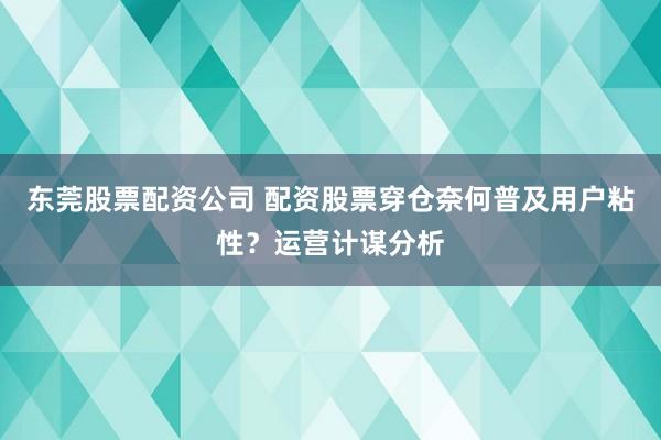 东莞股票配资公司 配资股票穿仓奈何普及用户粘性？运营计谋分析