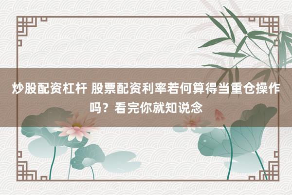 炒股配资杠杆 股票配资利率若何算得当重仓操作吗？看完你就知说念
