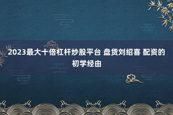 2023最大十倍杠杆炒股平台 盘货刘绍喜 配资的初学经由