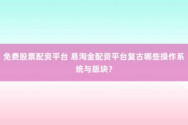 免费股票配资平台 易淘金配资平台复古哪些操作系统与版块？
