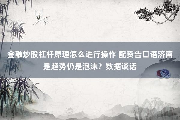 金融炒股杠杆原理怎么进行操作 配资告口语济南是趋势仍是泡沫？数据谈话