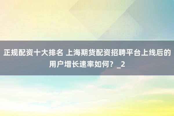 正规配资十大排名 上海期货配资招聘平台上线后的用户增长速率如何？_2