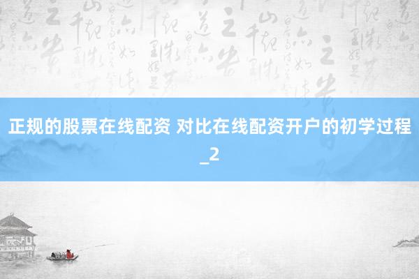 正规的股票在线配资 对比在线配资开户的初学过程_2