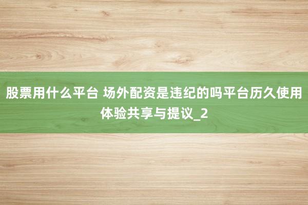股票用什么平台 场外配资是违纪的吗平台历久使用体验共享与提议_2