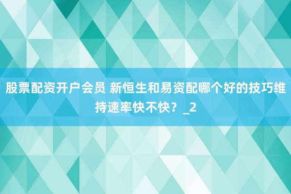 股票配资开户会员 新恒生和易资配哪个好的技巧维持速率快不快？_2