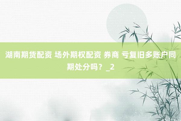 湖南期货配资 场外期权配资 券商 亏复旧多账户同期处分吗？_2