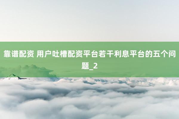 靠谱配资 用户吐槽配资平台若干利息平台的五个问题_2